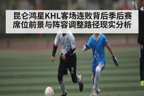 昆仑鸿星KHL客场连败背后季后赛席位前景与阵容调整路径现实分析